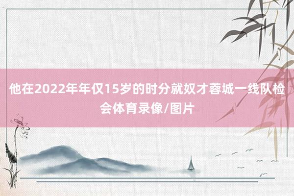 他在2022年年仅15岁的时分就奴才蓉城一线队检会体育录像/图片