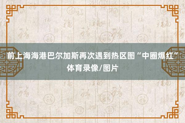 前上海海港巴尔加斯再次遇到热区图“中圈爆红”体育录像/图片