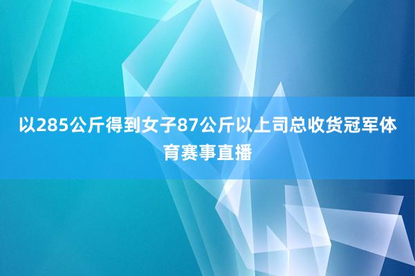 以285公斤得到女子87公斤以上司总收货冠军体育赛事直播