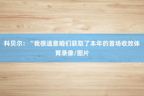 科贝尔：“我很适意咱们获取了本年的首场收效体育录像/图片