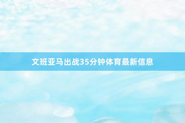 文班亚马出战35分钟体育最新信息