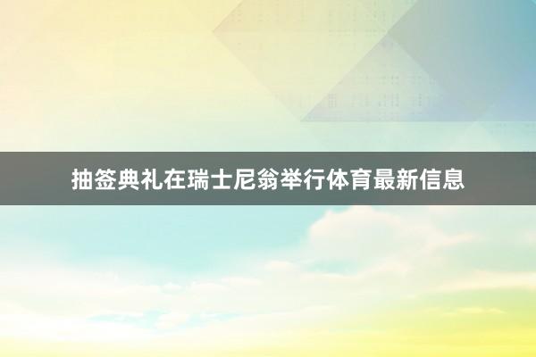 抽签典礼在瑞士尼翁举行体育最新信息