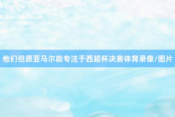 他们但愿亚马尔能专注于西超杯决赛体育录像/图片