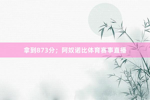 拿到873分；阿奴诺比体育赛事直播