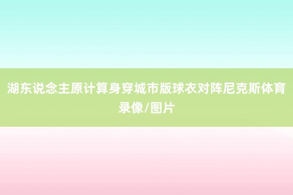 湖东说念主原计算身穿城市版球衣对阵尼克斯体育录像/图片