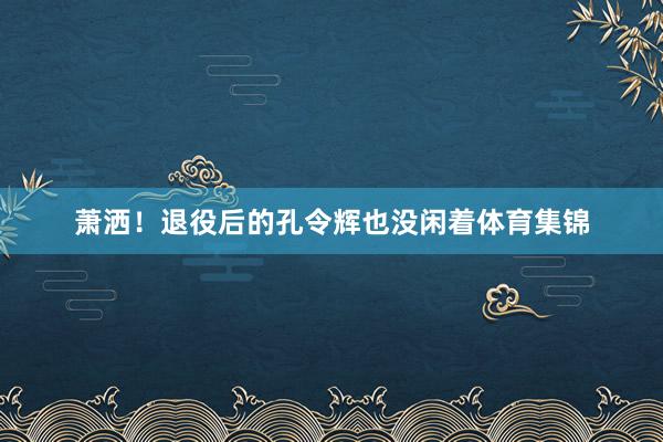 萧洒！退役后的孔令辉也没闲着体育集锦