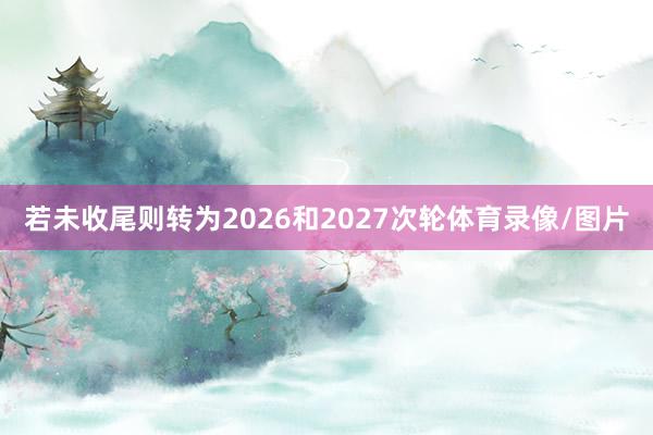 若未收尾则转为2026和2027次轮体育录像/图片