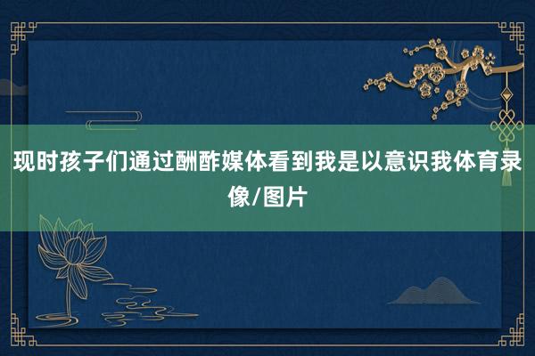 现时孩子们通过酬酢媒体看到我是以意识我体育录像/图片