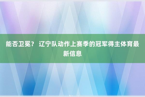 能否卫冕？ 辽宁队动作上赛季的冠军得主体育最新信息