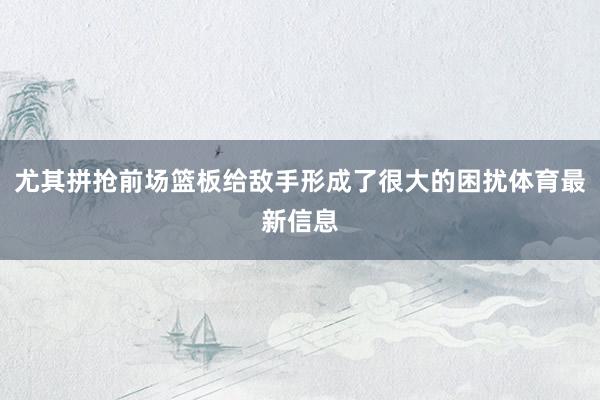 尤其拼抢前场篮板给敌手形成了很大的困扰体育最新信息