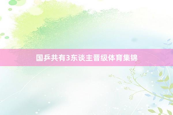 国乒共有3东谈主晋级体育集锦