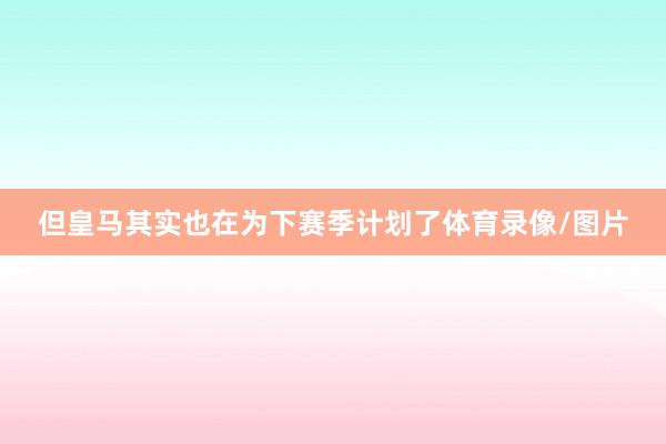 但皇马其实也在为下赛季计划了体育录像/图片