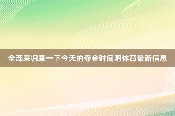 全部来归来一下今天的夺金时间吧体育最新信息