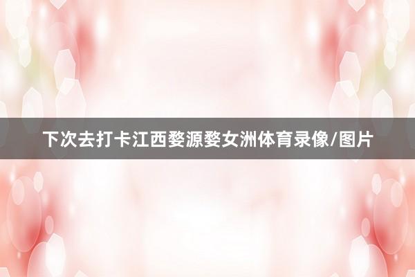 下次去打卡江西婺源婺女洲体育录像/图片