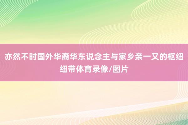 亦然不时国外华裔华东说念主与家乡亲一又的枢纽纽带体育录像/图片