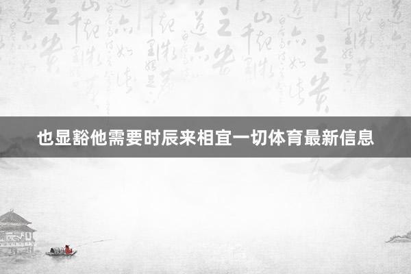 也显豁他需要时辰来相宜一切体育最新信息