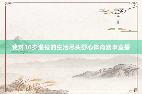 我对36岁退役的生活尽头舒心体育赛事直播