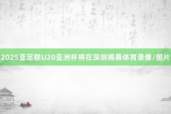 2025亚足联U20亚洲杯将在深圳揭幕体育录像/图片