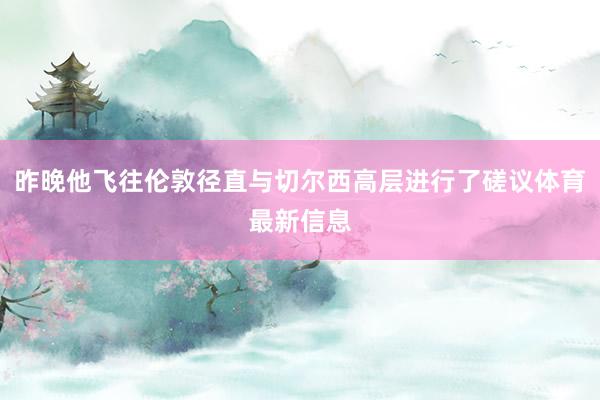 昨晚他飞往伦敦径直与切尔西高层进行了磋议体育最新信息