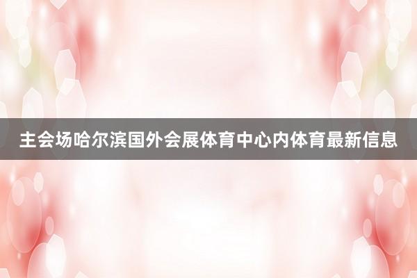 主会场哈尔滨国外会展体育中心内体育最新信息