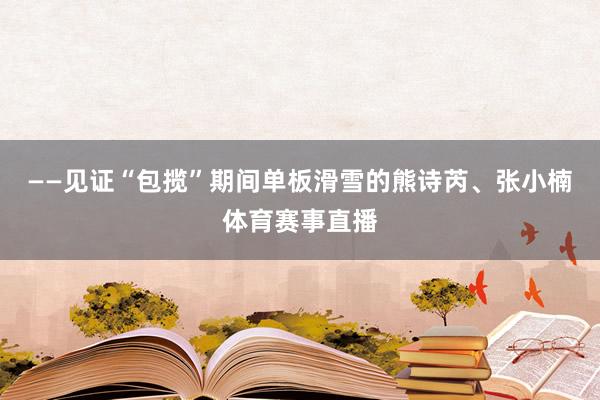 ——见证“包揽”期间单板滑雪的熊诗芮、张小楠体育赛事直播