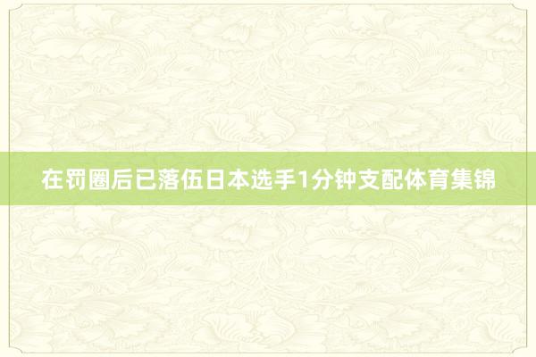 在罚圈后已落伍日本选手1分钟支配体育集锦