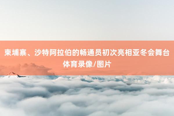 柬埔寨、沙特阿拉伯的畅通员初次亮相亚冬会舞台体育录像/图片