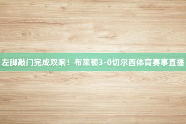 左脚敲门完成双响!布莱顿3-0切尔西体育赛事直播