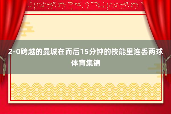 2-0跨越的曼城在而后15分钟的技能里连丢两球体育集锦