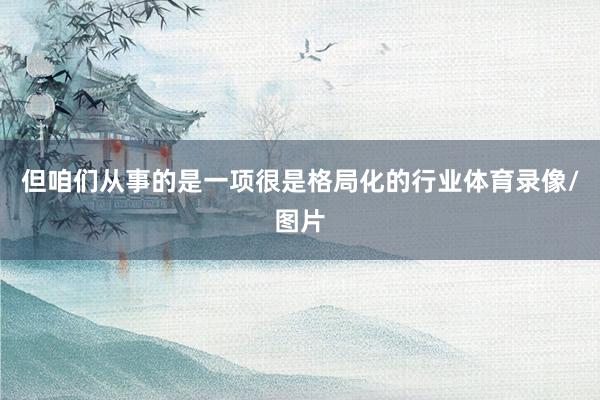 但咱们从事的是一项很是格局化的行业体育录像/图片