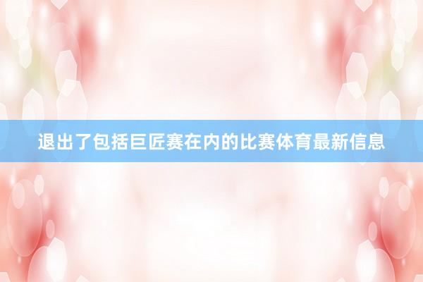 退出了包括巨匠赛在内的比赛体育最新信息