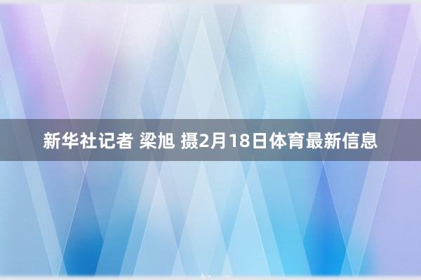 新华社记者 梁旭 摄2月18日体育最新信息