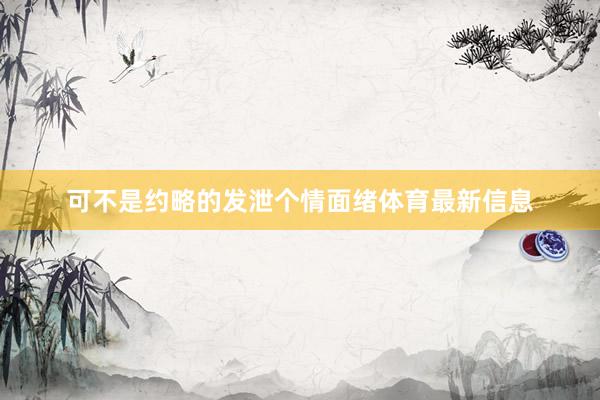 可不是约略的发泄个情面绪体育最新信息