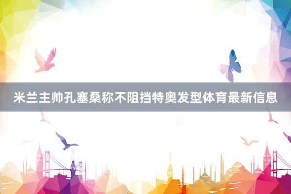 米兰主帅孔塞桑称不阻挡特奥发型体育最新信息