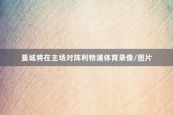 曼城将在主场对阵利物浦体育录像/图片