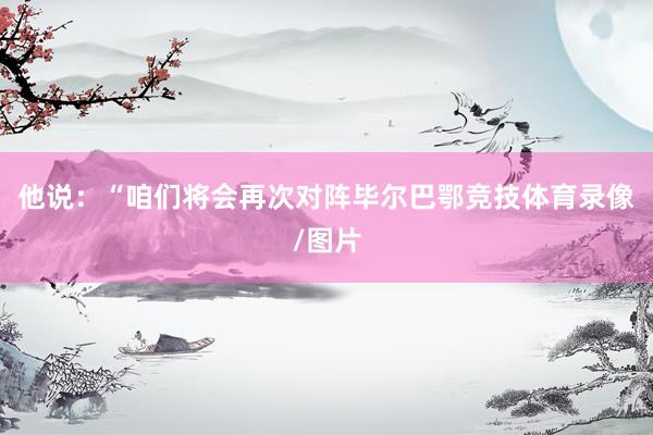 他说：“咱们将会再次对阵毕尔巴鄂竞技体育录像/图片