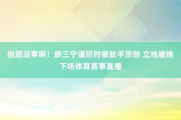 但愿没事啊！廖三宁谨防时被敌手顶倒 立地被换下场体育赛事直播