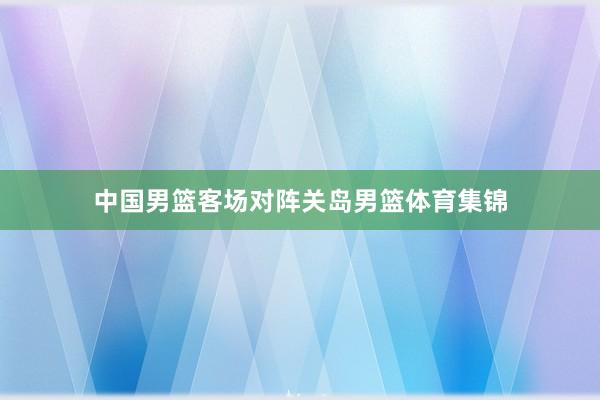 中国男篮客场对阵关岛男篮体育集锦