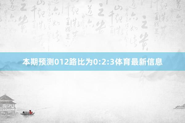 本期预测012路比为0:2:3体育最新信息