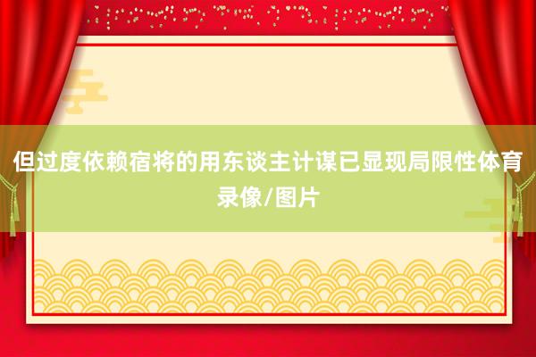 但过度依赖宿将的用东谈主计谋已显现局限性体育录像/图片