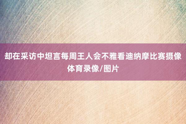 却在采访中坦言每周王人会不雅看迪纳摩比赛摄像体育录像/图片