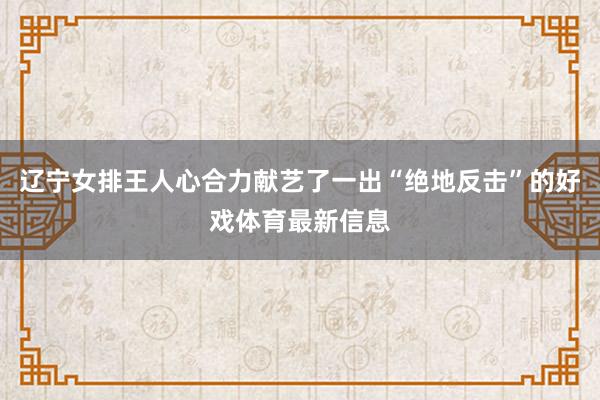 辽宁女排王人心合力献艺了一出“绝地反击”的好戏体育最新信息