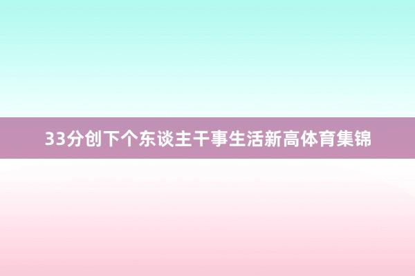 33分创下个东谈主干事生活新高体育集锦