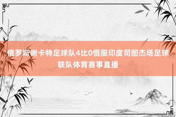 俄罗斯谢卡特足球队4比0慑服印度司图杰塔足球联队体育赛事直播