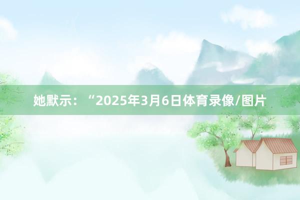 她默示：“2025年3月6日体育录像/图片
