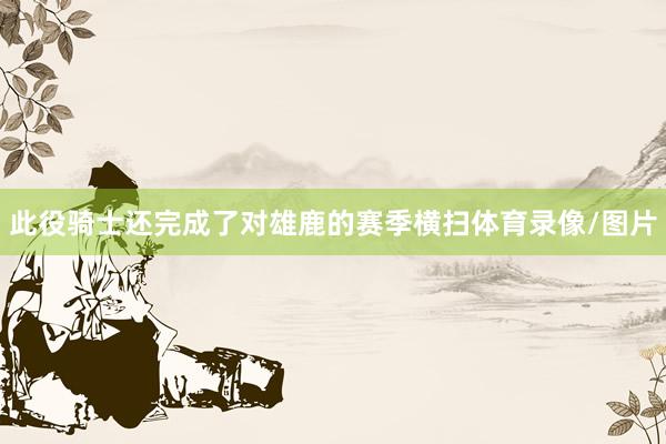 此役骑士还完成了对雄鹿的赛季横扫体育录像/图片