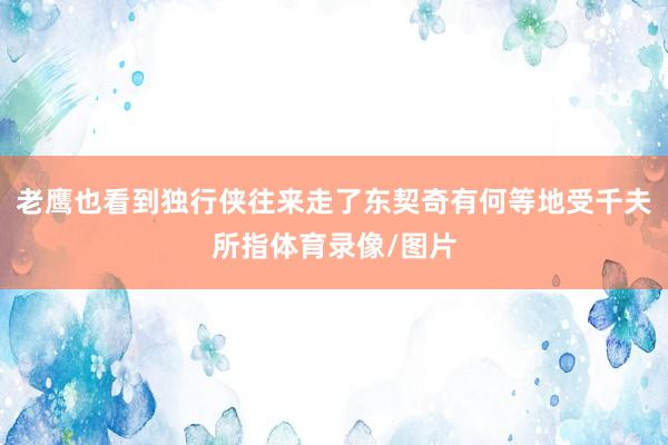 老鹰也看到独行侠往来走了东契奇有何等地受千夫所指体育录像/图片