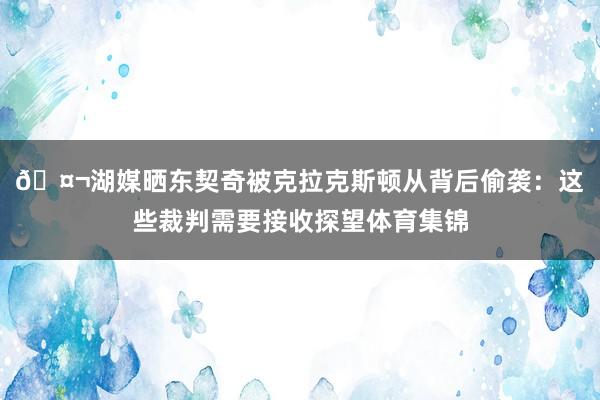 🤬湖媒晒东契奇被克拉克斯顿从背后偷袭：这些裁判需要接收探望体育集锦