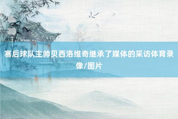 赛后球队主帅贝西洛维奇继承了媒体的采访体育录像/图片