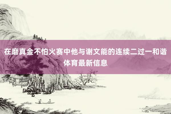 在磨真金不怕火赛中他与谢文能的连续二过一和谐体育最新信息